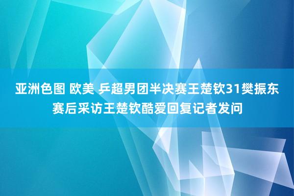 亚洲色图 欧美 乒超男团半决赛王楚钦31樊振东赛后采访王楚钦酷爱回复记者发问