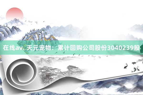 在线av. 天元宠物：累计回购公司股份3040239股