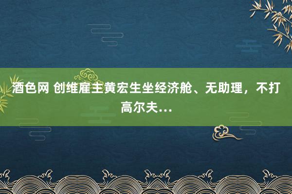 酒色网 创维雇主黄宏生坐经济舱、无助理，不打高尔夫…