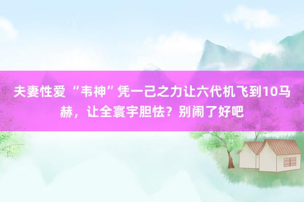 夫妻性爱 “韦神”凭一己之力让六代机飞到10马赫，让全寰宇胆怯？别闹了好吧