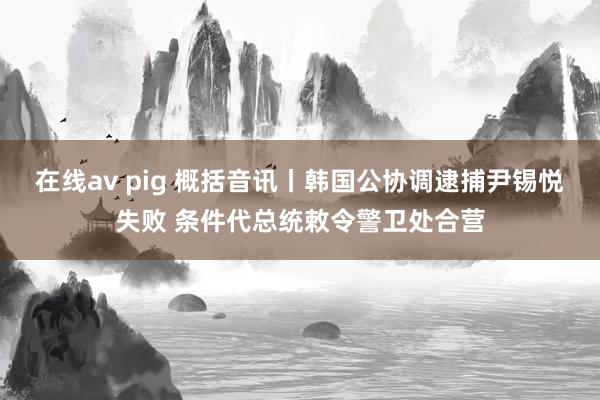 在线av pig 概括音讯丨韩国公协调逮捕尹锡悦失败 条件代总统敕令警卫处合营