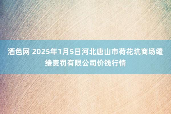 酒色网 2025年1月5日河北唐山市荷花坑商场缱绻责罚有限公司价钱行情