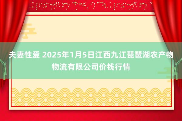 夫妻性爱 2025年1月5日江西九江琵琶湖农产物物流有限公司价钱行情