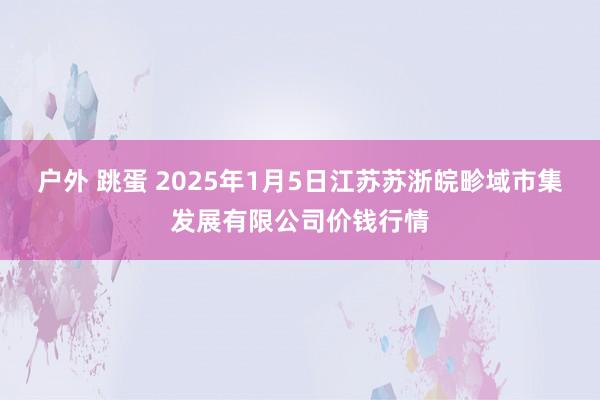 户外 跳蛋 2025年1月5日江苏苏浙皖畛域市集发展有限公司价钱行情