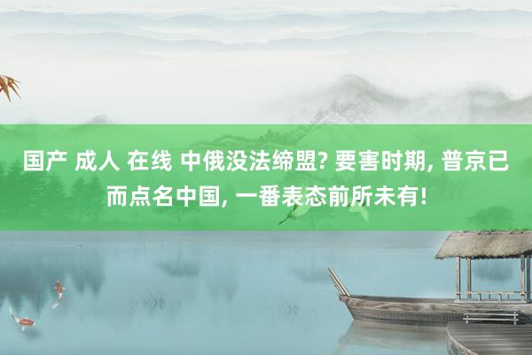 国产 成人 在线 中俄没法缔盟? 要害时期， 普京已而点名中国， 一番表态前所未有!