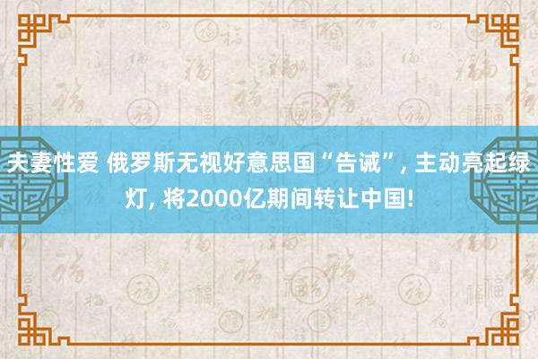 夫妻性爱 俄罗斯无视好意思国“告诫”， 主动亮起绿灯， 将2000亿期间转让中国!