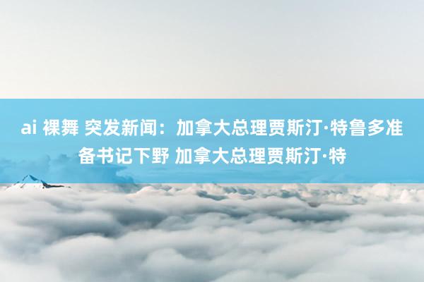 ai 裸舞 突发新闻：加拿大总理贾斯汀·特鲁多准备书记下野 加拿大总理贾斯汀·特