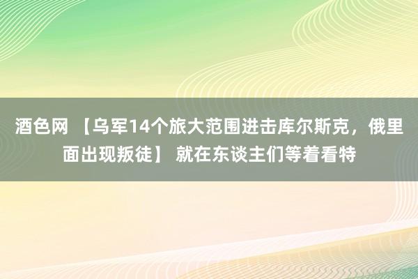 酒色网 【乌军14个旅大范围进击库尔斯克，俄里面出现叛徒】 就在东谈主们等着看特