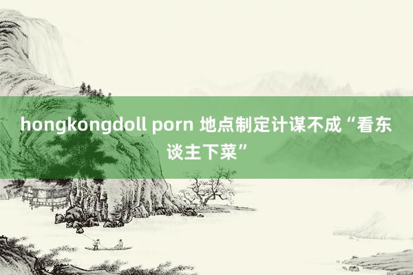 hongkongdoll porn 地点制定计谋不成“看东谈主下菜”