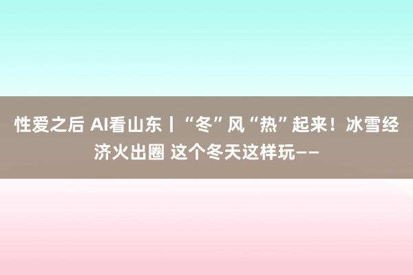 性爱之后 AI看山东丨“冬”风“热”起来！冰雪经济火出圈 这个冬天这样玩——