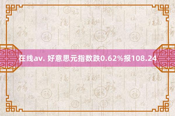 在线av. 好意思元指数跌0.62%报108.24