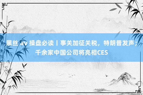 黑丝 av 操盘必读丨事关加征关税，特朗普发声；千余家中国公司将亮相CES