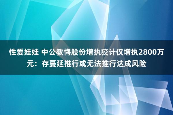 性爱娃娃 中公教悔股份增执狡计仅增执2800万元：存蔓延推行或无法推行达成风险