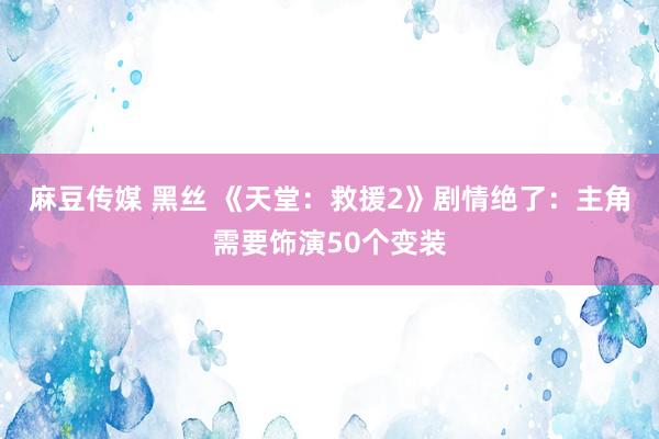 麻豆传媒 黑丝 《天堂：救援2》剧情绝了：主角需要饰演50个变装