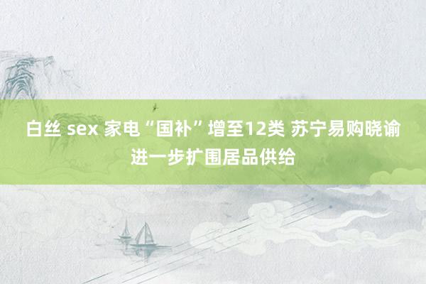 白丝 sex 家电“国补”增至12类 苏宁易购晓谕进一步扩围居品供给