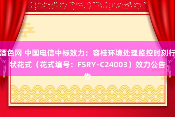 酒色网 中国电信中标效力：容桂环境处理监控时刻行状花式（花式编号：FSRY-C24003）效力公告