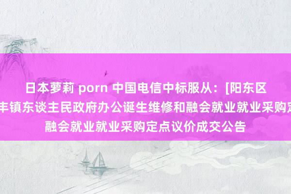 日本萝莉 porn 中国电信中标服从：[阳东区]阳江市阳东区红丰镇东谈主民政府办公诞生维修和融会就业就业采购定点议价成交公告