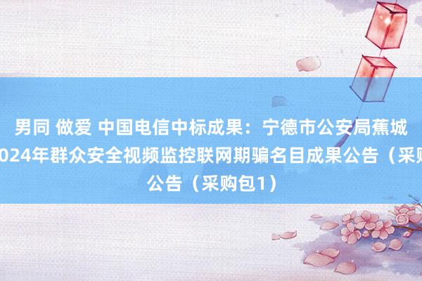 男同 做爱 中国电信中标成果：宁德市公安局蕉城分局2024年群众安全视频监控联网期骗名目成果公告（采购包1）