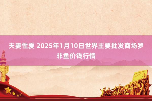 夫妻性爱 2025年1月10日世界主要批发商场罗非鱼价钱行情