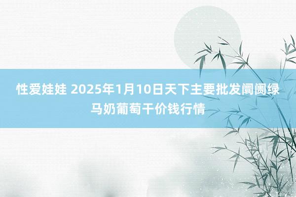 性爱娃娃 2025年1月10日天下主要批发阛阓绿马奶葡萄干价钱行情