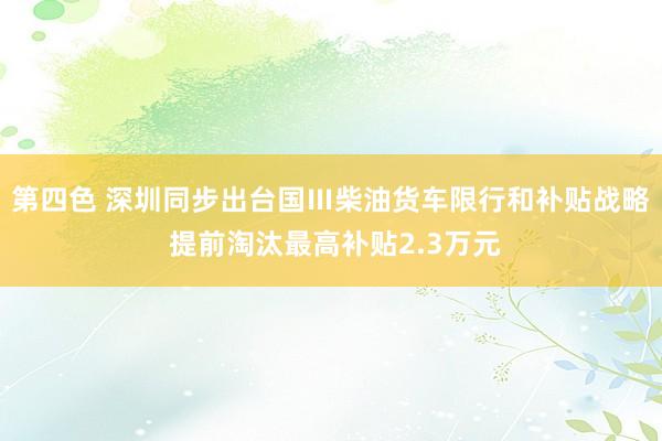 第四色 深圳同步出台国Ⅲ柴油货车限行和补贴战略 提前淘汰最高补贴2.3万元