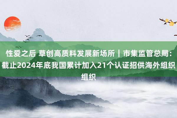 性爱之后 草创高质料发展新场所｜市集监管总局：截止2024年底我国累计加入21个认证招供海外组织