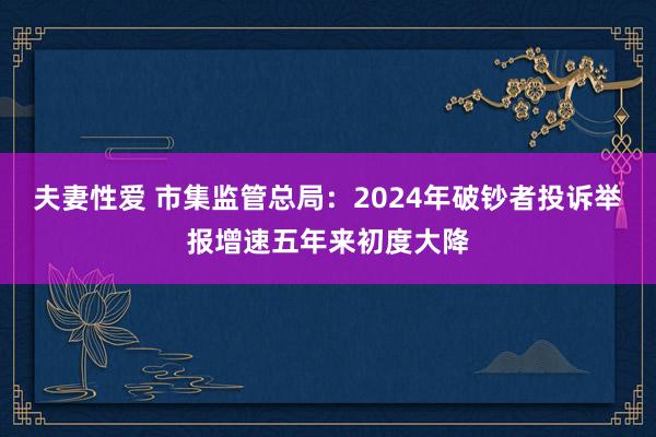 夫妻性爱 市集监管总局：2024年破钞者投诉举报增速五年来初度大降