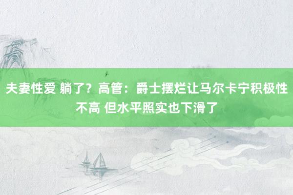 夫妻性爱 躺了？高管：爵士摆烂让马尔卡宁积极性不高 但水平照实也下滑了