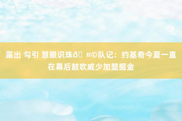 露出 勾引 慧眼识珠🤩队记：约基奇今夏一直在幕后鼓吹威少加盟掘金