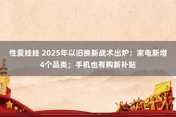 性爱娃娃 2025年以旧换新战术出炉：家电新增4个品类；手机也有购新补贴