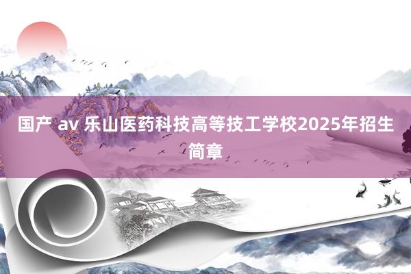 国产 av 乐山医药科技高等技工学校2025年招生简章