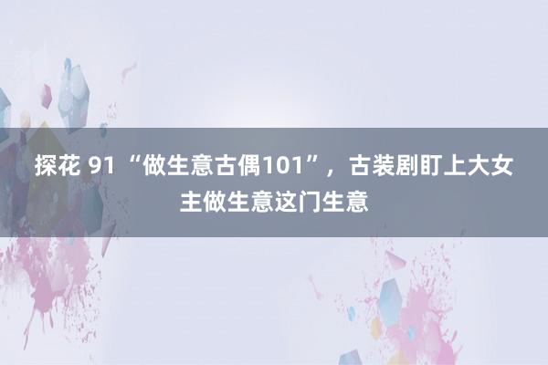 探花 91 “做生意古偶101”，古装剧盯上大女主做生意这门生意