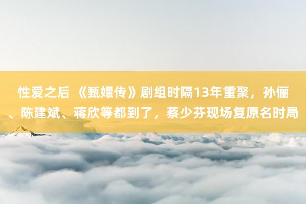 性爱之后 《甄嬛传》剧组时隔13年重聚，孙俪、陈建斌、蒋欣等都到了，蔡少芬现场复原名时局