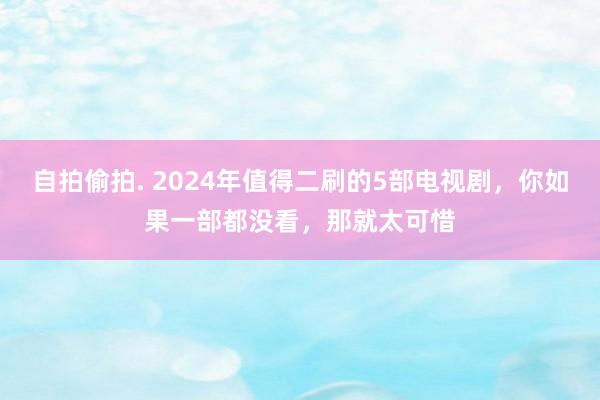 自拍偷拍. 2024年值得二刷的5部电视剧，你如果一部都没看，那就太可惜