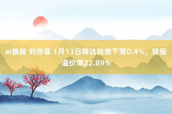 ai换脸 刘亦菲 1月13日精达转债下落0.4%，转股溢价率22.89%