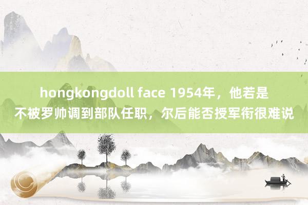 hongkongdoll face 1954年，他若是不被罗帅调到部队任职，尔后能否授军衔很难说