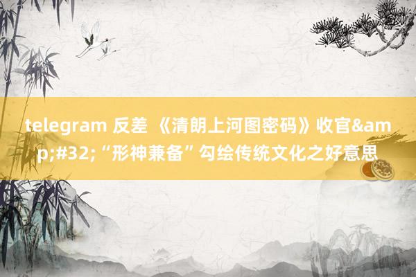 telegram 反差 《清朗上河图密码》收官&#32;“形神兼备”勾绘传统文化之好意思