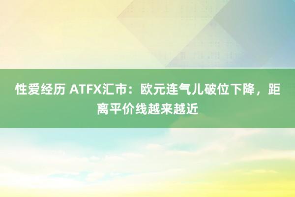 性爱经历 ATFX汇市：欧元连气儿破位下降，距离平价线越来越近