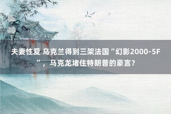 夫妻性爱 乌克兰得到三架法国“幻影2000-5F”，马克龙堵住特朗普的豪言？