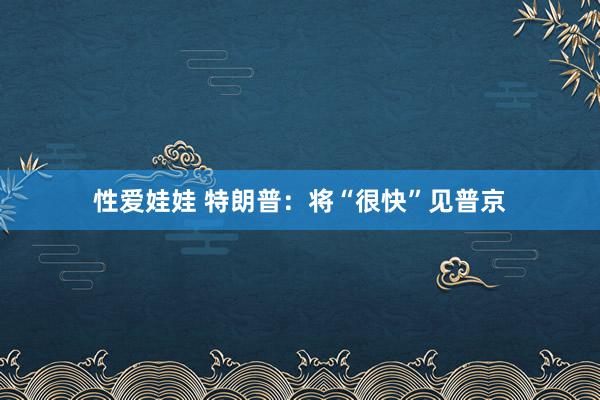 性爱娃娃 特朗普：将“很快”见普京