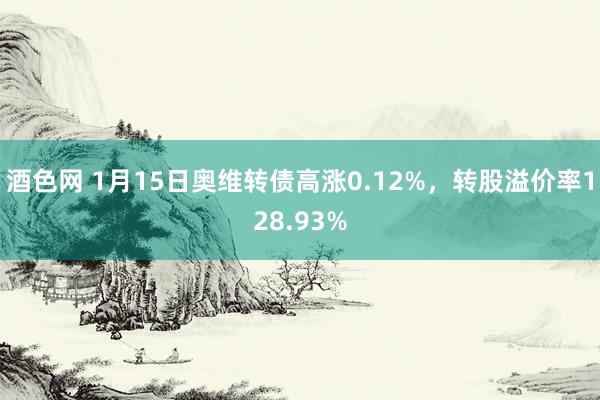 酒色网 1月15日奥维转债高涨0.12%，转股溢价率128.93%