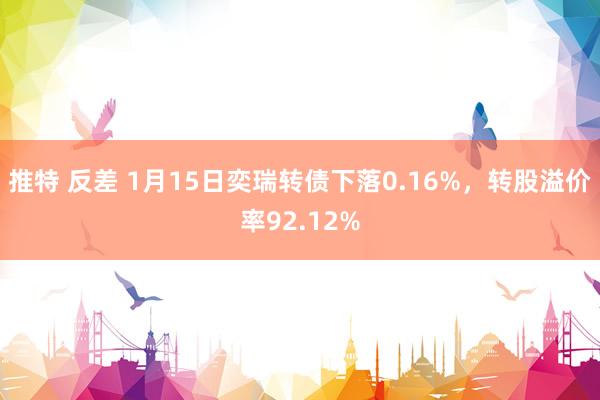 推特 反差 1月15日奕瑞转债下落0.16%，转股溢价率92.12%