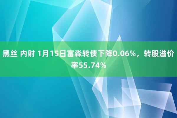 黑丝 内射 1月15日富淼转债下降0.06%，转股溢价率55.74%