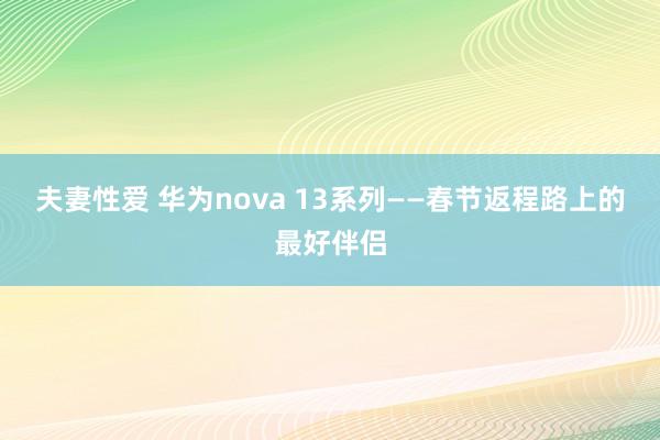 夫妻性爱 华为nova 13系列——春节返程路上的最好伴侣