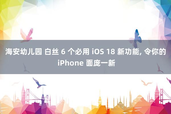 海安幼儿园 白丝 6 个必用 iOS 18 新功能， 令你的 iPhone 面庞一新