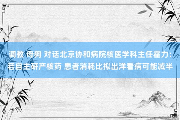 调教 母狗 对话北京协和病院核医学科主任霍力：若自主研产核药 患者消耗比拟出洋看病可能减半