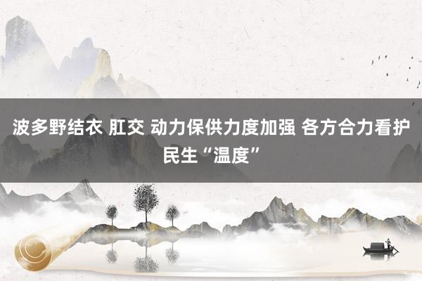 波多野结衣 肛交 动力保供力度加强 各方合力看护民生“温度”