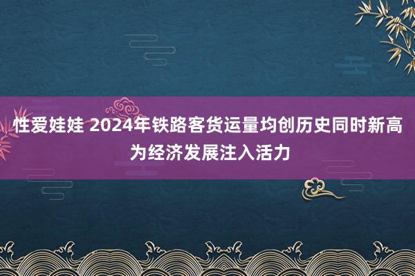 性爱娃娃 2024年铁路客货运量均创历史同时新高 为经济发展注入活力