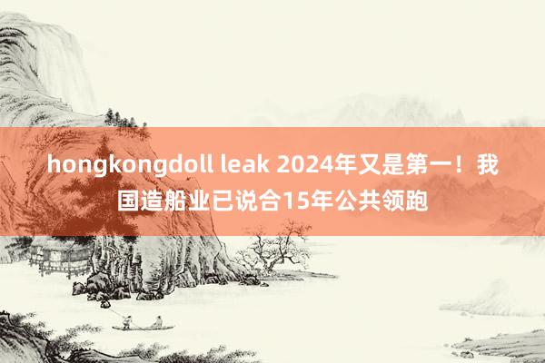 hongkongdoll leak 2024年又是第一！我国造船业已说合15年公共领跑