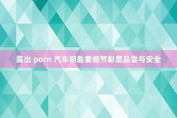 露出 porn 汽车钥匙套细节彰显品尝与安全